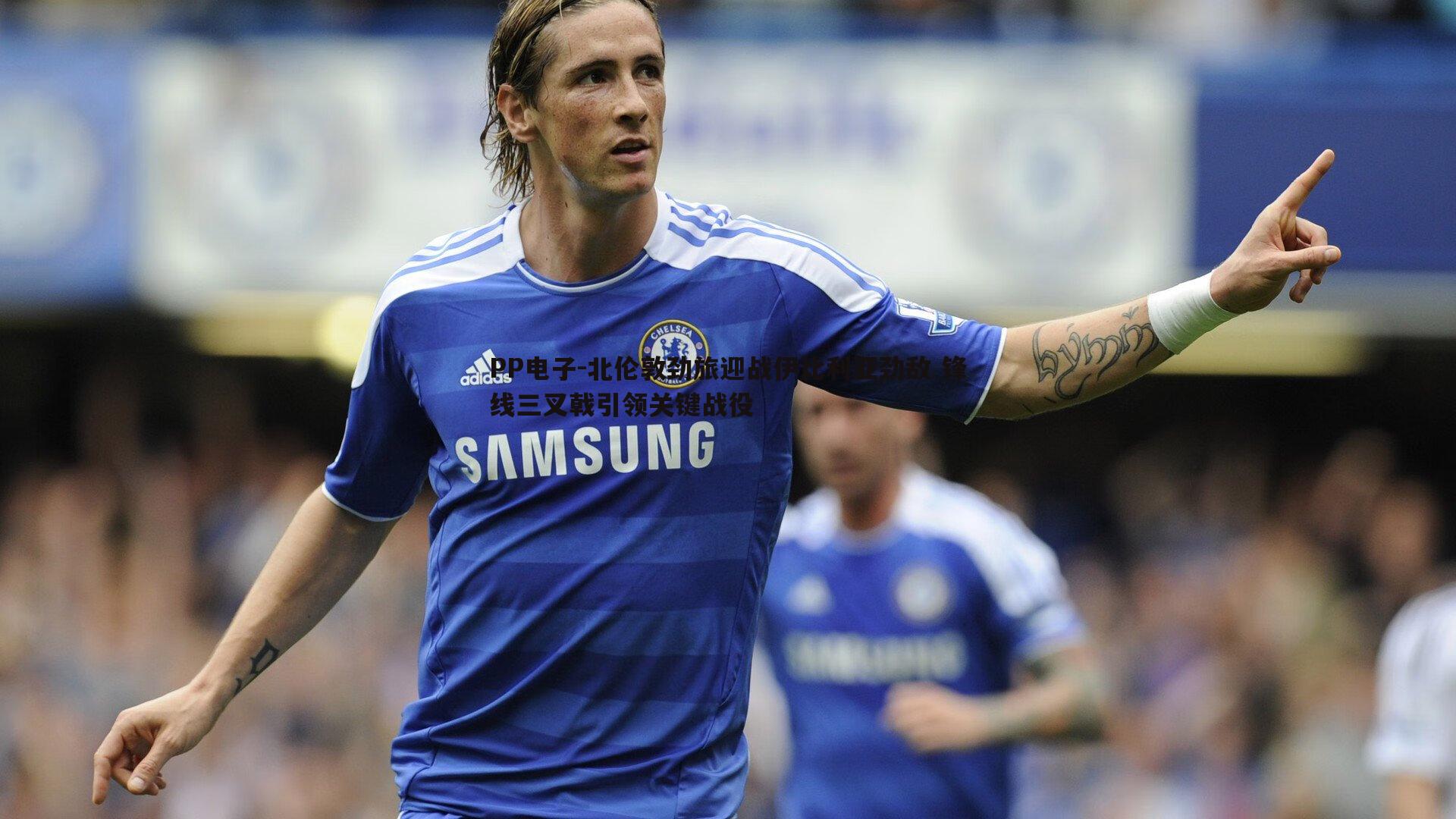 北伦敦劲旅迎战伊比利亚劲敌 锋线三叉戟引领关键战役